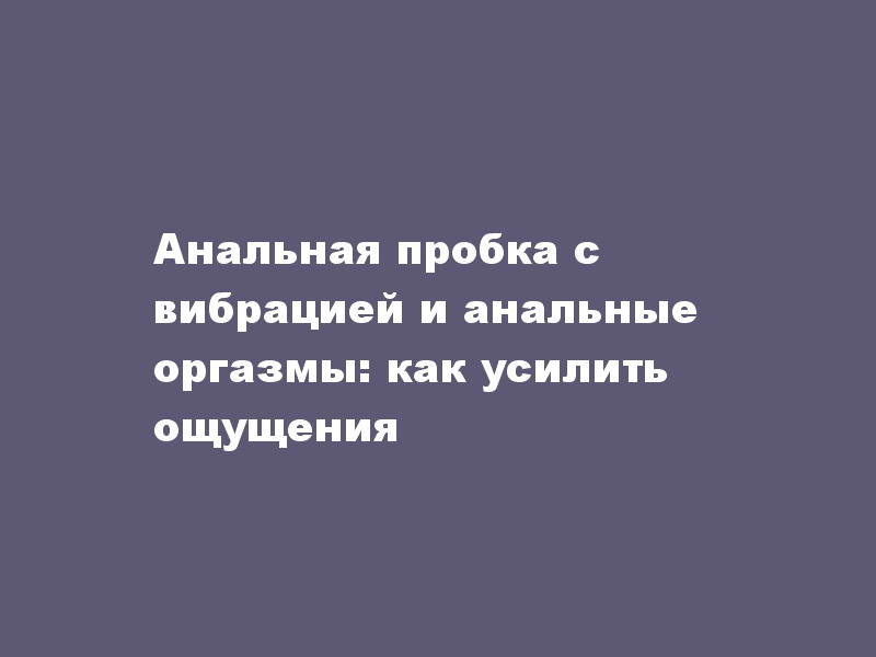 Анальная пробка с вибрацией и анальные оргазмы: как усилить ощущения - LoverShop