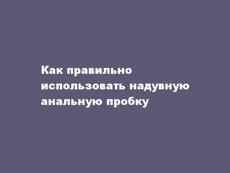 Как правильно использовать надувную анальную пробку - LoverShop